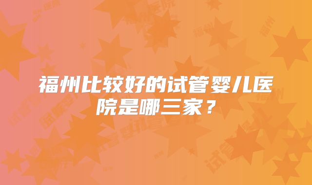 福州比较好的试管婴儿医院是哪三家？