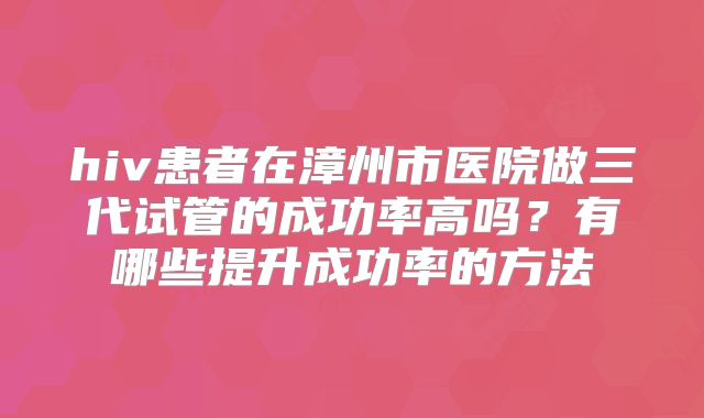 hiv患者在漳州市医院做三代试管的成功率高吗？有哪些提升成功率的方法
