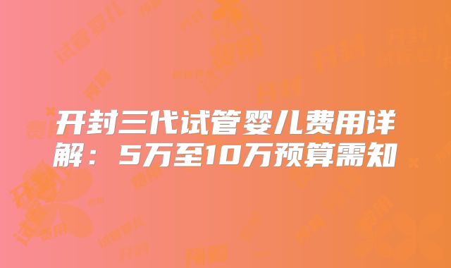 开封三代试管婴儿费用详解：5万至10万预算需知