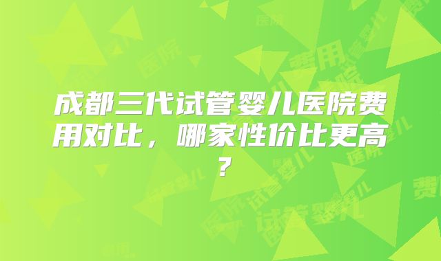 成都三代试管婴儿医院费用对比，哪家性价比更高？