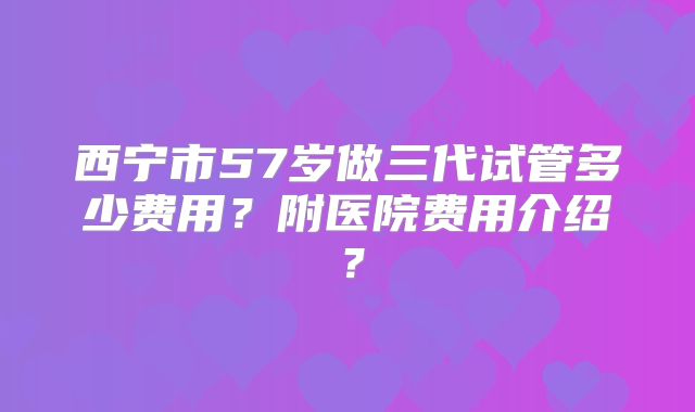 西宁市57岁做三代试管多少费用?附医院费用介绍?