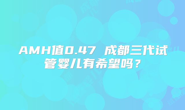 AMH值0.47 成都三代试管婴儿有希望吗?