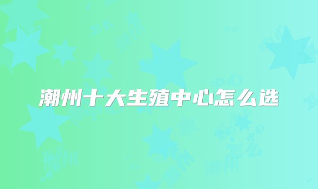 潮州十大生殖中心怎么选