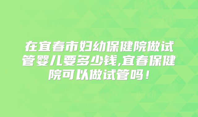 在宜春市妇幼保健院做试管婴儿要多少钱,宜春保健院可以做试管吗!