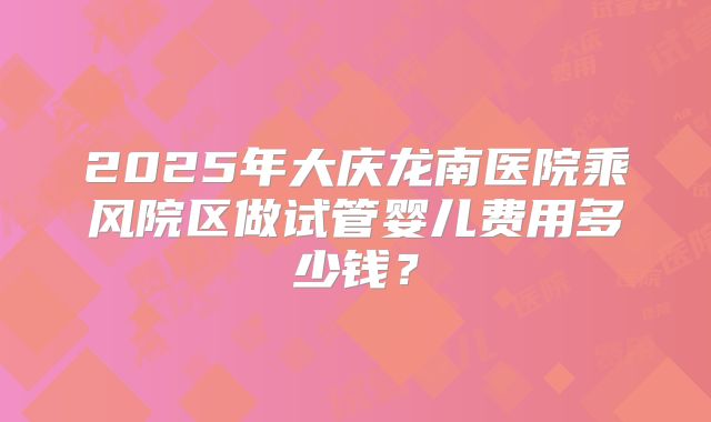 2025年大庆龙南医院乘风院区做试管婴儿费用多少钱?