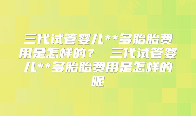 三代试管婴儿**多胎胎费用是怎样的? 三代试管婴儿**多胎胎费用是怎样的呢