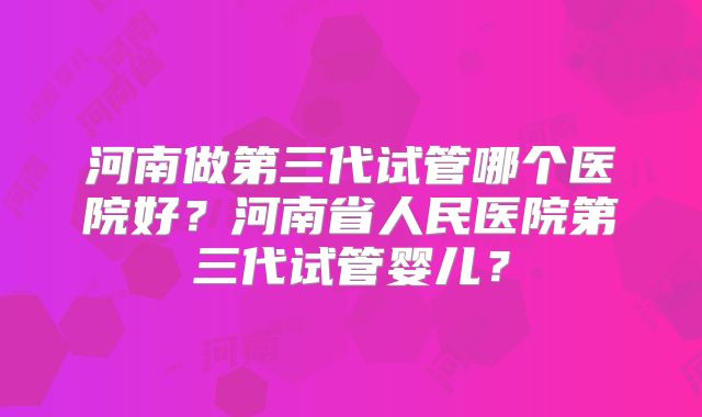 河南做第三代试管哪个医院好？河南省人民医院第三代试管婴儿？