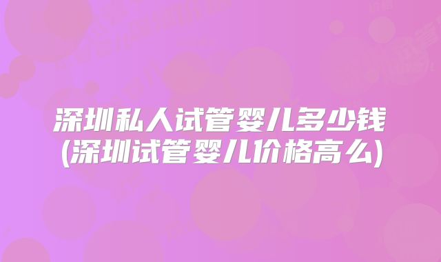 深圳私人试管婴儿多少钱(深圳试管婴儿价格高么)