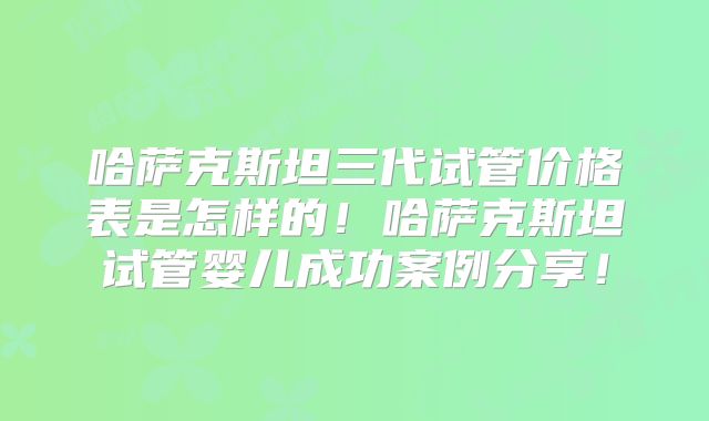 哈萨克斯坦三代试管价格表是怎样的！哈萨克斯坦试管婴儿成功案例分享！