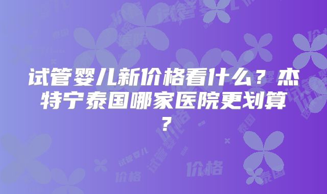 试管婴儿新价格看什么？杰特宁泰国哪家医院更划算？