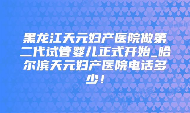 黑龙江天元妇产医院做第二代试管婴儿正式开始_哈尔滨天元妇产医院电话多少！
