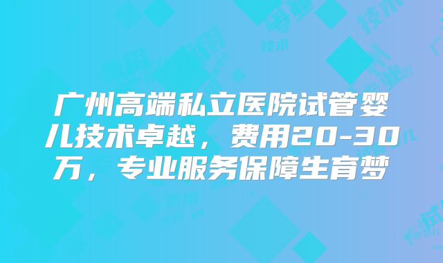 广州高端私立医院试管婴儿技术卓越，费用20-30万，专业服务保障生育梦