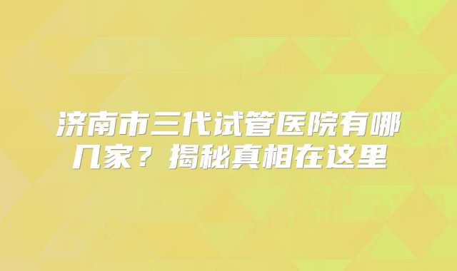 济南市三代试管医院有哪几家?揭秘真相在这里