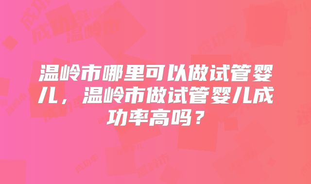 温岭市哪里可以做试管婴儿，温岭市做试管婴儿成功率高吗？