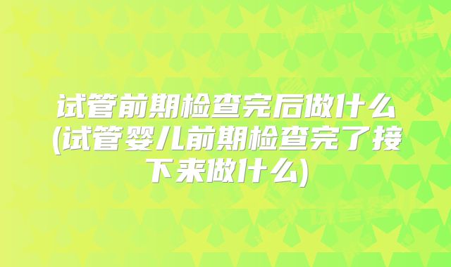 试管前期检查完后做什么(试管婴儿前期检查完了接下来做什么)