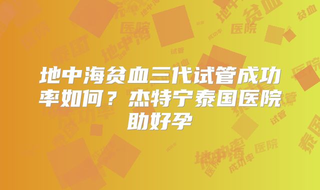 地中海贫血三代试管成功率如何？杰特宁泰国医院助好孕