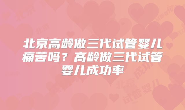 北京高龄做三代试管婴儿痛苦吗？高龄做三代试管婴儿成功率