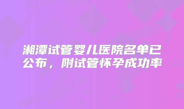 湘潭试管婴儿医院名单已公布，附试管怀孕成功率