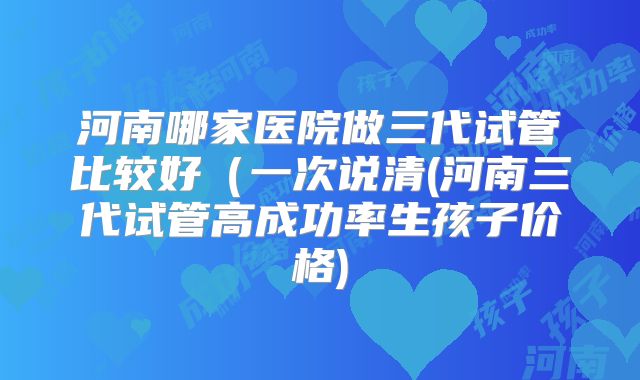 河南哪家医院做三代试管比较好（一次说清(河南三代试管高成功率生孩子价格)