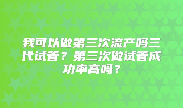 我可以做第三次流产吗三代试管？第三次做试管成功率高吗？
