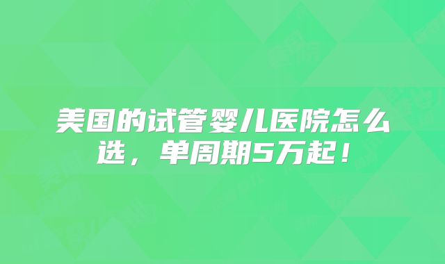 美国的试管婴儿医院怎么选，单周期5万起！