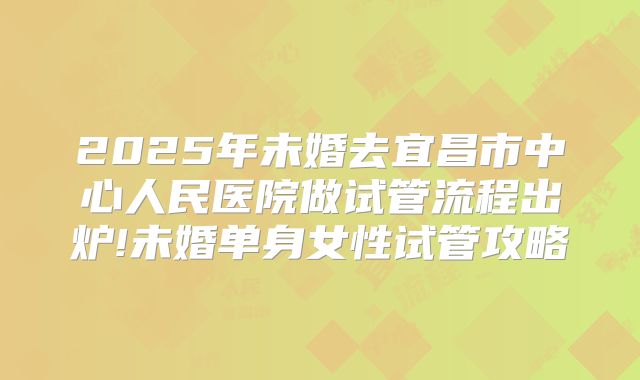 2025年未婚去宜昌市中心人民医院做试管流程出炉!未婚单身女性试管攻略