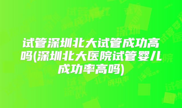 试管深圳北大试管成功高吗(深圳北大医院试管婴儿成功率高吗)