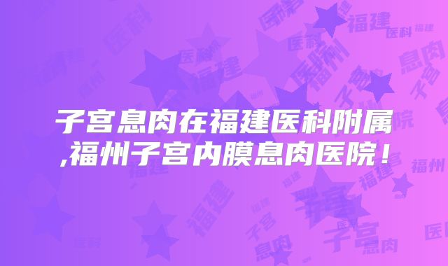 子宫息肉在福建医科附属,福州子宫内膜息肉医院!