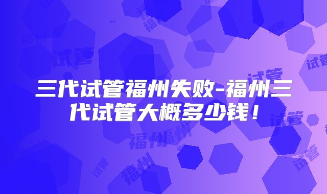 三代试管福州失败-福州三代试管大概多少钱!