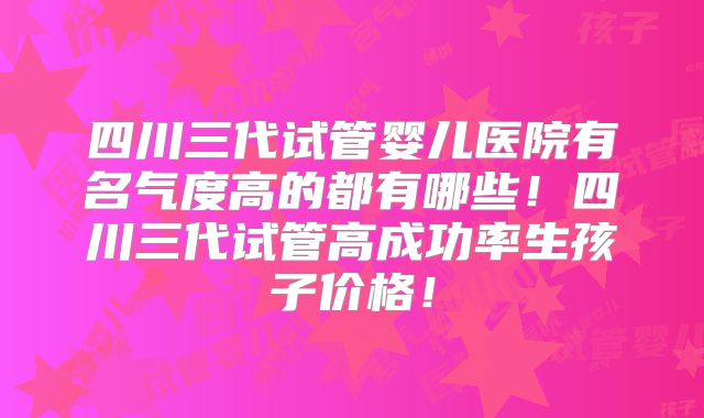 四川三代试管婴儿医院有名气度高的都有哪些！四川三代试管高成功率生孩子价格！