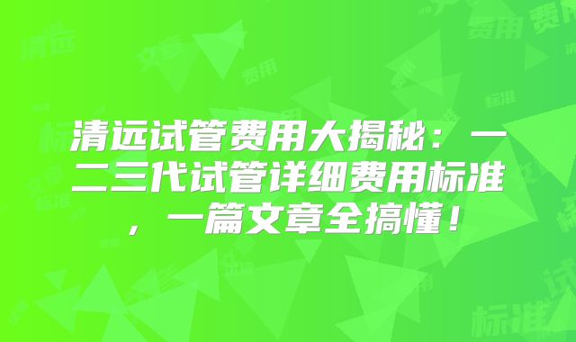清远试管费用大揭秘：一二三代试管详细费用标准，一篇文章全搞懂！