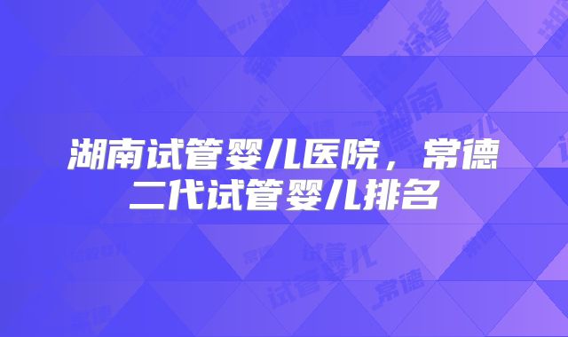 湖南试管婴儿医院,常德二代试管婴儿排名