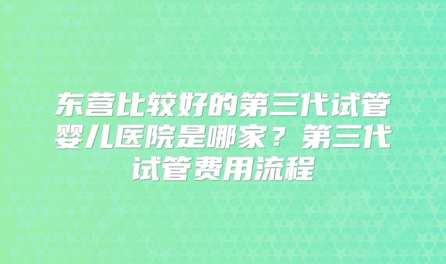 东营比较好的第三代试管婴儿医院是哪家？第三代试管费用流程