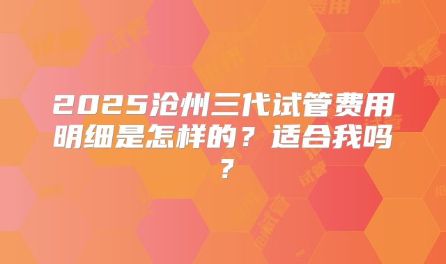 2025沧州三代试管费用明细是怎样的?适合我吗?
