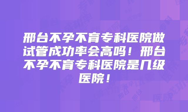 邢台不孕不育专科医院做试管成功率会高吗！邢台不孕不育专科医院是几级医院！