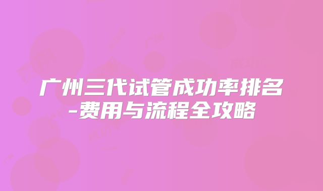 广州三代试管成功率排名-费用与流程全攻略