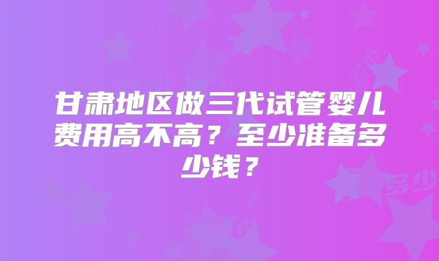 甘肃地区做三代试管婴儿费用高不高？至少准备多少钱？