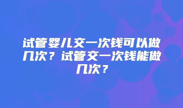 试管婴儿交一次钱可以做几次?试管交一次钱能做几次?