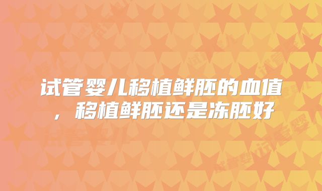 试管婴儿移植鲜胚的血值,移植鲜胚还是冻胚好