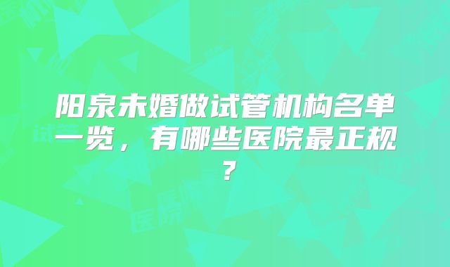 阳泉未婚做试管机构名单一览，有哪些医院最正规？
