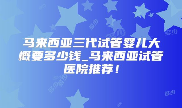 马来西亚三代试管婴儿大概要多少钱_马来西亚试管医院推荐！