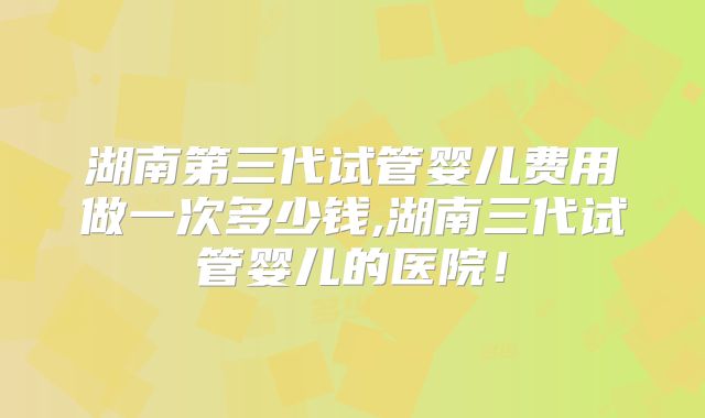 湖南第三代试管婴儿费用做一次多少钱,湖南三代试管婴儿的医院!