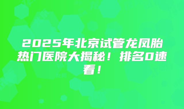 2025年北京试管龙凤胎热门医院大揭秘!排名0速看!
