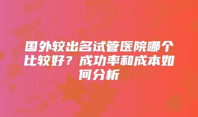 国外较出名试管医院哪个比较好?成功率和成本如何分析