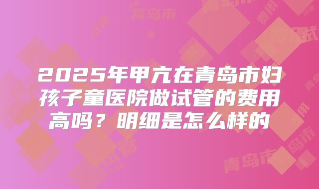 2025年甲亢在青岛市妇孩子童医院做试管的费用高吗？明细是怎么样的