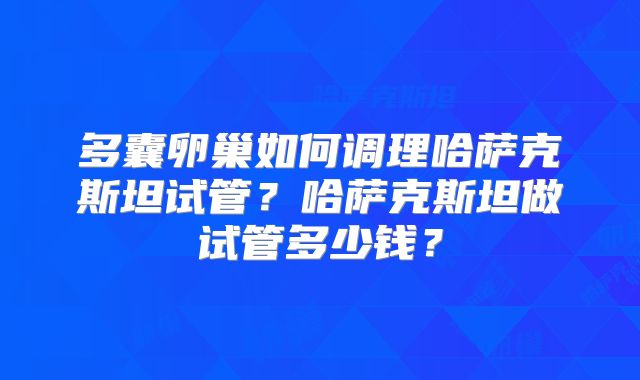 多囊卵巢如何调理哈萨克斯坦试管？哈萨克斯坦做试管多少钱？