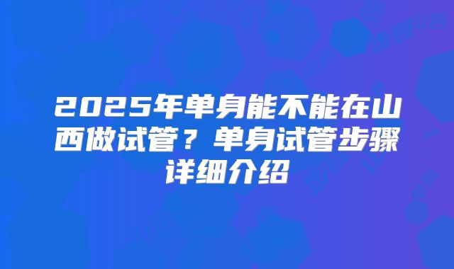 2025年单身能不能在山西做试管?单身试管步骤详细介绍