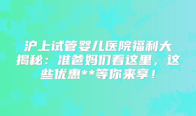沪上试管婴儿医院福利大揭秘：准爸妈们看这里，这些优惠**等你来享！