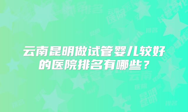 云南昆明做试管婴儿较好的医院排名有哪些?