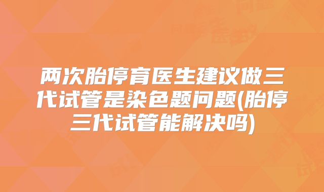 两次胎停育医生建议做三代试管是染色题问题(胎停三代试管能解决吗)